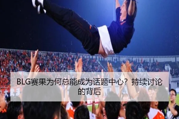 BLG赛果为何总能成为话题中心？持续讨论的背后