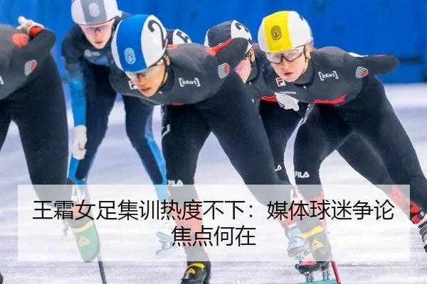王霜女足集训热度不下：媒体球迷争论焦点何在