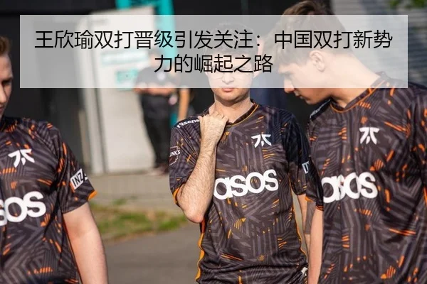 王欣瑜双打晋级引发关注：中国双打新势力的崛起之路